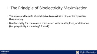 I. The Principle of Bioelectricity Maximization
• The male and female should strive to maximize bioelectricity rather
than money.
• Bioelectricity for the male is maximized with health, love, and finance
(i.e. perpetuity + meaningful work)
Principles
Introduction
 