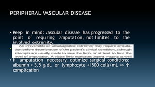 PERIPHERAL VASCULAR DISEASE 
• Keep in mind: vascular disease has progressed to the 
point of requiring amputation, not limited to the 
involved extremity. 
• Before performing an amputation for PAD, a vascular 
surgery consultation is almost always indicated 
• If amputation necessary, optimize surgical conditions: 
albumin < 3.5 g/dL or lymphocyte <1500 cells/mL =>  
complication 
 
