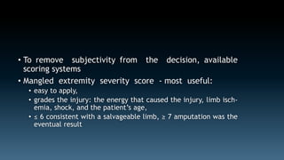 • To remove subjectivity from the decision, available 
scoring systems 
• Mangled extremity severity score - most useful: 
• easy to apply, 
• grades the injury: the energy that caused the injury, limb isch-emia, 
shock, and the patient’s age, 
• ≤ 6 consistent with a salvageable limb, ≥ 7 amputation was the 
eventual result 
 