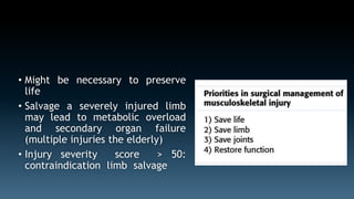 • Might be necessary to preserve 
life 
• Salvage a severely injured limb 
may lead to metabolic overload 
and secondary organ failure 
(multiple injuries the elderly) 
• Injury severity score > 50: 
contraindication limb salvage 
 