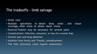 The tradeoffs - limb salvage 
• Great cost. 
• Multiple operations to obtain bony union , soft tissue 
coverage, other areas to obtain donor tissue. 
• External fixation may be necessary for several years 
• Complications: infection, nonunion, or loss of a muscle flap. 
• Chronic pain and drug addiction 
• Isolation from family and friends, unemployment. 
• The limb ultimately could require amputation, 
 