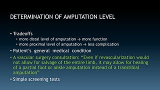 DETERMINATION OF AMPUTATION LEVEL 
• Tradeoffs 
• more distal level of amputation → more function 
• more proximal level of amputation → less complication 
• Patient’s general medical condition 
• A vascular surgery consultation: “Even if revascularization would 
not allow for salvage of the entire limb, it may allow for healing 
of a partial foot or ankle amputation instead of a transtibial 
amputation” 
• Simple screening tests 
 
