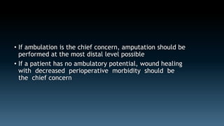 • If ambulation is the chief concern, amputation should be 
performed at the most distal level possible 
• If a patient has no ambulatory potential, wound healing 
with decreased perioperative morbidity should be 
the chief concern 
 