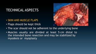 TECHNICAL ASPECTS 
• SKIN AND MUSCLE FLAPS 
• Flaps should be kept thick 
• The scar should not be adherent to the underlying bone 
• Muscles usually are divided at least 5 cm distal to 
the intended bone resection and may be stabilized by 
myodesis or myoplasty 
 