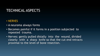 TECHNICAL ASPECTS 
• NERVES 
• A neuroma always forms 
• Becomes painful if it forms in a position subjected to 
repeated trauma. 
• Nerves: gently pulled distally into the wound, divided 
cleanly with a sharp knife so that the cut end retracts 
proximal to the level of bone resection. 
 