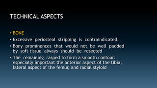 TECHNICAL ASPECTS 
• BONE 
• Excessive periosteal stripping is contraindicated. 
• Bony prominences that would not be well padded 
by soft tissue always should be resected 
• The remaining rasped to form a smooth contour: 
especially important the anterior aspect of the tibia, 
lateral aspect of the femur, and radial styloid 
 