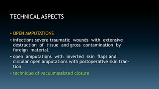TECHNICAL ASPECTS 
• OPEN AMPUTATIONS 
• infections severe traumatic wounds with extensive 
destruction of tissue and gross contamination by 
foreign material. 
• open amputations with inverted skin flaps and 
circular open amputations with postoperative skin trac-tion 
• technique of vacuumassisted closure 
 