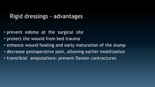 Rigid dressings - advantages 
• prevent edema at the surgical site 
• protect the wound from bed trauma 
• enhance wound healing and early maturation of the stump 
• decrease postoperative pain, allowing earlier mobilization 
• transtibial amputations: prevent flexion contractures 
 