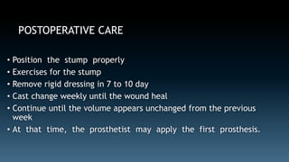 POSTOPERATIVE CARE 
• Position the stump properly 
• Exercises for the stump 
• Remove rigid dressing in 7 to 10 day 
• Cast change weekly until the wound heal 
• Continue until the volume appears unchanged from the previous 
week 
• At that time, the prosthetist may apply the first prosthesis. 
 