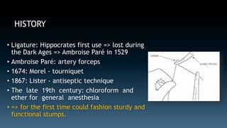 HISTORY 
• Ligature: Hippocrates first use => lost during 
the Dark Ages => Ambroise Paré in 1529 
• Ambroise Paré: artery forceps 
• 1674: Morel - tourniquet 
• 1867: Lister - antiseptic technique 
• The late 19th century: chloroform and 
ether for general anesthesia 
• => for the first time could fashion sturdy and 
functional stumps. 
 