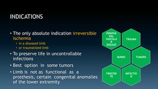 INDICATIONS 
• The only absolute indication irreversible 
ischemia 
• in a diseased limb 
• or traumatized limb 
• To preserve life in uncontrollable 
infections 
• Best option in some tumors 
• Limb is not as functional as a 
prosthesis, certain congenital anomalies 
of the lower extremity 
TRAUMA 
PERIPHE 
RAL 
VASCULA 
R 
DISEASE 
BURNS 
FROSTBI 
TE 
INFECTIO 
N 
TUMORS 
 