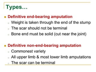 Types… 
 Definitive end-bearing amputation 
o Weight is taken through the end of the stump 
o The scar should not be terminal 
o Bone end must be solid (cut near the joint) 
 Definitive non-end-bearing amputation 
o Commonest variety 
o All upper limb & most lower limb amputations 
o The scar can be terminal 
 
