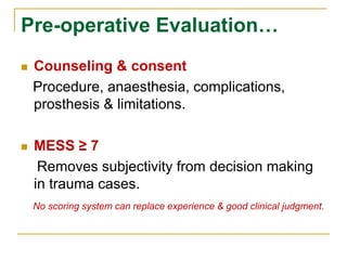 Pre-operative Evaluation… 
 Counseling & consent 
Procedure, anaesthesia, complications, 
prosthesis & limitations. 
 MESS ≥ 7 
Removes subjectivity from decision making 
in trauma cases. 
No scoring system can replace experience & good clinical judgment. 
 