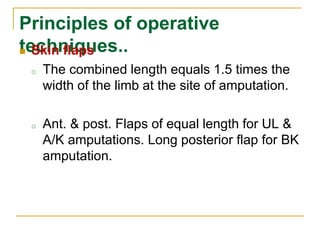 Principles of operative 
techniques..  Skin flaps 
o The combined length equals 1.5 times the 
width of the limb at the site of amputation. 
o Ant. & post. Flaps of equal length for UL & 
A/K amputations. Long posterior flap for BK 
amputation. 
 