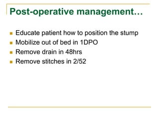 Post-operative management… 
 Educate patient how to position the stump 
 Mobilize out of bed in 1DPO 
 Remove drain in 48hrs 
 Remove stitches in 2/52 
 