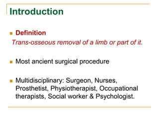 Introduction 
 Definition 
Trans-osseous removal of a limb or part of it. 
 Most ancient surgical procedure 
 Multidisciplinary: Surgeon, Nurses, 
Prosthetist, Physiotherapist, Occupational 
therapists, Social worker & Psychologist. 
 