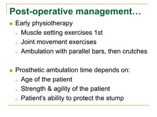 Post-operative management… 
 Early physiotherapy 
o Muscle setting exercises 1st 
o Joint movement exercises 
o Ambulation with parallel bars, then crutches 
 Prosthetic ambulation time depends on: 
o Age of the patient 
o Strength & agility of the patient 
o Patient's ability to protect the stump 
 