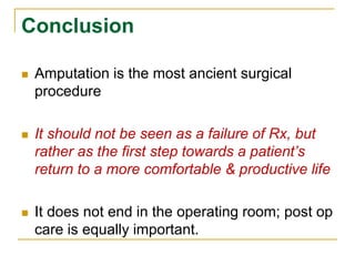 Conclusion 
 Amputation is the most ancient surgical 
procedure 
 It should not be seen as a failure of Rx, but 
rather as the first step towards a patient’s 
return to a more comfortable & productive life 
 It does not end in the operating room; post op 
care is equally important. 
 