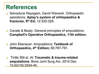 References 
 Selvadurai Nayagam, David Warwick. Orthopaedic 
operations; Apley’s system of orhtopaedics & 
fractures, 9th Ed; 12:325-328. 
 Canale & Beaty: General principles of amputations: 
Campbell's Operative Orthopaedics, 11th edition. 
 John Ebenezer: Amputations; Textbook of 
Orthopaedics, 4th Edition; 60:787-791. 
 Tintle SM et. Al: Traumatic & trauma-related 
amputations: Bone Joint Surg Am. 2010 Dec 
15;92(18):2934-45. 
