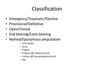 Classification
• Emergency/Traumatic/Elective
• Provisional/Definitive
• Open/Closed
• End bearing/Cone bearing
• Named/Eponymous amputation
– Gritti-Stoke
– Syme
– Progoff
– Chopart (@ midtarsal joint)
– Lisfranc (@ Tarsometatarsal joint)
– Ray
 
