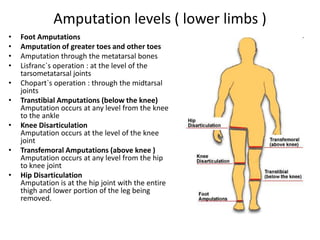 Amputation levels ( lower limbs )
• Foot Amputations
• Amputation of greater toes and other toes
• Amputation through the metatarsal bones
• Lisfranc`s operation : at the level of the
tarsometatarsal joints
• Chopart`s operation : through the midtarsal
joints
• Transtibial Amputations (below the knee)
Amputation occurs at any level from the knee
to the ankle
• Knee Disarticulation
Amputation occurs at the level of the knee
joint
• Transfemoral Amputations (above knee )
Amputation occurs at any level from the hip
to knee joint
• Hip Disarticulation
Amputation is at the hip joint with the entire
thigh and lower portion of the leg being
removed.
 