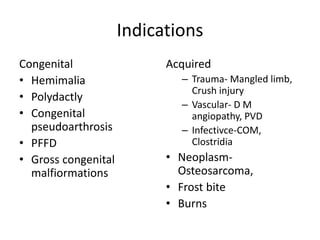 Indications
Congenital
• Hemimalia
• Polydactly
• Congenital
pseudoarthrosis
• PFFD
• Gross congenital
malfiormations
Acquired
– Trauma- Mangled limb,
Crush injury
– Vascular- D M
angiopathy, PVD
– Infectivce-COM,
Clostridia
• Neoplasm-
Osteosarcoma,
• Frost bite
• Burns
 
