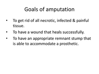 Goals of amputation
• To get rid of all necrotic, infected & painful
tissue.
• To have a wound that heals successfully.
• To have an appropriate remnant stump that
is able to accommodate a prosthetic.
 