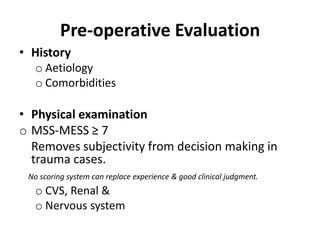 Pre-operative Evaluation
• History
o Aetiology
o Comorbidities
• Physical examination
o MSS-MESS ≥ 7
Removes subjectivity from decision making in
trauma cases.
No scoring system can replace experience & good clinical judgment.
o CVS, Renal &
o Nervous system
 
