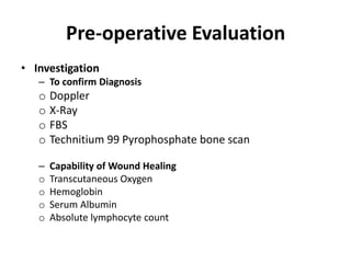 Pre-operative Evaluation
• Investigation
– To confirm Diagnosis
o Doppler
o X-Ray
o FBS
o Technitium 99 Pyrophosphate bone scan
– Capability of Wound Healing
o Transcutaneous Oxygen
o Hemoglobin
o Serum Albumin
o Absolute lymphocyte count
 