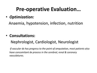 Pre-operative Evaluation…
• Optimization:
Anaemia, hypotension, infection, nutrition
• Consultations:
Nephrologist, Cardiologist, Neurologist
If vascular dx has progress to the point of amputation, most patients also
have concomitant dx process in the cerebral, renal & coronary
vasculatures.
 