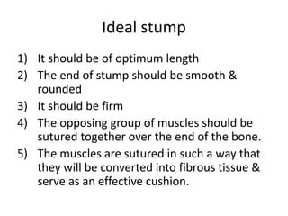Ideal stump
1) It should be of optimum length
2) The end of stump should be smooth &
rounded
3) It should be firm
4) The opposing group of muscles should be
sutured together over the end of the bone.
5) The muscles are sutured in such a way that
they will be converted into fibrous tissue &
serve as an effective cushion.
 