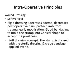 Intra-Operative Principles
Wound Dressing
• Soft vs Rigid
• Rigid dressing : decreses edema, decreases
post operative pain, protect limb from
trauma, early mobilsation. Good bandaging
to mold the stump into Conical shape to
accept the prosthesis
• Soft dressing concept: The stump is dressed
with the sterile dressing & crepe bandage
applied over it.
 