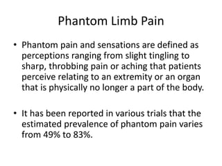 Phantom Limb Pain
• Phantom pain and sensations are defined as
perceptions ranging from slight tingling to
sharp, throbbing pain or aching that patients
perceive relating to an extremity or an organ
that is physically no longer a part of the body.
• It has been reported in various trials that the
estimated prevalence of phantom pain varies
from 49% to 83%.
 