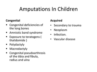 Amputations In Children
Congenital
 Congenital deficiencies of
the long bones
 Amniotic band syndrome
 Exposure to teratogens (
thalidomide )
 Polydactyly
 Macrodactyly
 Congenital pseudoarthrosis
of the tibia and fibula,
radius and ulna
Acquired
• Secondary to trauma
• Neoplasm
• Infection.
• Vascular disease
 