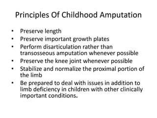 • Preserve length
• Preserve important growth plates
• Perform disarticulation rather than
transosseous amputation whenever possible
• Preserve the knee joint whenever possible
• Stabilize and normalize the proximal portion of
the limb
• Be prepared to deal with issues in addition to
limb deficiency in children with other clinically
important conditions.
Principles Of Childhood Amputation
 