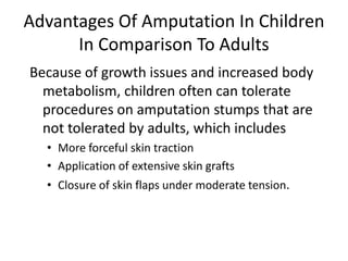 Because of growth issues and increased body
metabolism, children often can tolerate
procedures on amputation stumps that are
not tolerated by adults, which includes
• More forceful skin traction
• Application of extensive skin grafts
• Closure of skin flaps under moderate tension.
Advantages Of Amputation In Children
In Comparison To Adults
 