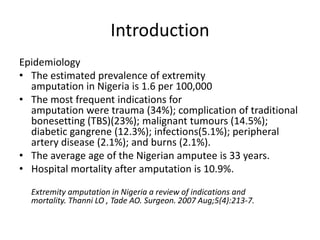 Introduction
Epidemiology
• The estimated prevalence of extremity
amputation in Nigeria is 1.6 per 100,000
• The most frequent indications for
amputation were trauma (34%); complication of traditional
bonesetting (TBS)(23%); malignant tumours (14.5%);
diabetic gangrene (12.3%); infections(5.1%); peripheral
artery disease (2.1%); and burns (2.1%).
• The average age of the Nigerian amputee is 33 years.
• Hospital mortality after amputation is 10.9%.
Extremity amputation in Nigeria a review of indications and
mortality. Thanni LO , Tade AO. Surgeon. 2007 Aug;5(4):213-7.
 