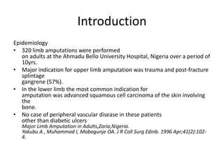 Introduction
Epidemiology
• 320 limb amputations were performed
on adults at the Ahmadu Bello University Hospital, Nigeria over a period of
10yrs.
• Major indication for upper limb amputation was trauma and post-fracture
splintage
gangrene (57%).
• In the lower limb the most common indication for
amputation was advanced squamous cell carcinoma of the skin involving
the
bone.
• No case of peripheral vascular disease in these patients
other than diabetic ulcers
Major Limb Amputation in Adults,Zaria,Nigeria.
Yakubu A , Muhammad I, Mabogunje OA. J R Coll Surg Edinb. 1996 Apr;41(2):102-
4.
 