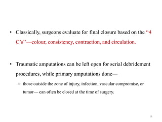 • Classically, surgeons evaluate for final closure based on the ‘‘4
C’s’’—colour, consistency, contraction, and circulation.
• Traumatic amputations can be left open for serial debridement
procedures, while primary amputations done—
– those outside the zone of injury, infection, vascular compromise, or
tumor— can often be closed at the time of surgery.
16
 