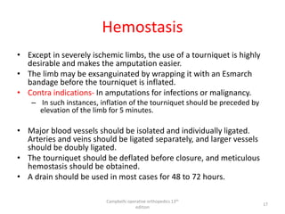Hemostasis
• Except in severely ischemic limbs, the use of a tourniquet is highly
desirable and makes the amputation easier.
• The limb may be exsanguinated by wrapping it with an Esmarch
bandage before the tourniquet is inflated.
• Contra indications- In amputations for infections or malignancy.
– In such instances, inflation of the tourniquet should be preceded by
elevation of the limb for 5 minutes.
• Major blood vessels should be isolated and individually ligated.
Arteries and veins should be ligated separately, and larger vessels
should be doubly ligated.
• The tourniquet should be deflated before closure, and meticulous
hemostasis should be obtained.
• A drain should be used in most cases for 48 to 72 hours.
Campbells operative orthopedics 13th
edition
17
 
