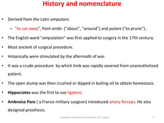 History and nomenclature
• Derived from the Latin amputare.
– "to cut away", from ambi- ("about", "around") and putare ("to prune")..
• The English word "amputation" was first applied to surgery in the 17th century.
• Most ancient of surgical procedure.
• Historically were stimulated by the aftermath of war.
• It was a crude procedure by which limb was rapidly severed from unanesthetized
patient.
• The open stump was then crushed or dipped in boiling oil to obtain hemostasis.
• Hippocrates was the first to use ligature.
• Ambroise Pare ( a France military surgeon) introduced artery forceps. He also
designed prosthesis.
Campbells operative orthopedics 13th edition 3
 