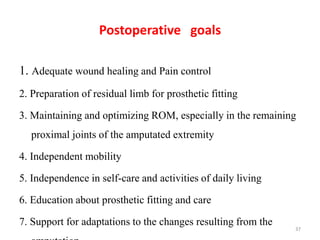Postoperative goals
1. Adequate wound healing and Pain control
2. Preparation of residual limb for prosthetic fitting
3. Maintaining and optimizing ROM, especially in the remaining
proximal joints of the amputated extremity
4. Independent mobility
5. Independence in self-care and activities of daily living
6. Education about prosthetic fitting and care
7. Support for adaptations to the changes resulting from the
37
 
