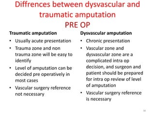 Diffrences between dysvascular and
traumatic amputation
PRE OP
Traumatic amputation
• Usually acute presentation
• Trauma zone and non
trauma zone will be easy to
identify
• Level of amputation can be
decided pre operatively in
most cases
• Vascular surgery reference
not necessary
Dysvascular amputation
• Chronic presentation
• Vascular zone and
dysvascular zone are a
complicated intra op
decision, and surgeon and
patient should be prepared
for intra op review of level
of amputation
• Vascular surgery reference
is necessary
38
 