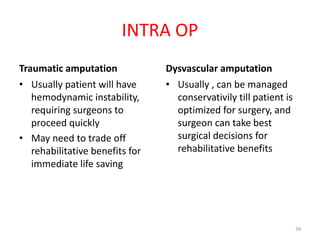 INTRA OP
Traumatic amputation
• Usually patient will have
hemodynamic instability,
requiring surgeons to
proceed quickly
• May need to trade off
rehabilitative benefits for
immediate life saving
Dysvascular amputation
• Usually , can be managed
conservativily till patient is
optimized for surgery, and
surgeon can take best
surgical decisions for
rehabilitative benefits
39
 