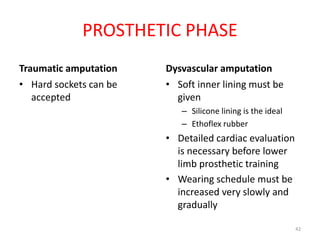 PROSTHETIC PHASE
Traumatic amputation
• Hard sockets can be
accepted
Dysvascular amputation
• Soft inner lining must be
given
– Silicone lining is the ideal
– Ethoflex rubber
• Detailed cardiac evaluation
is necessary before lower
limb prosthetic training
• Wearing schedule must be
increased very slowly and
gradually
42
 