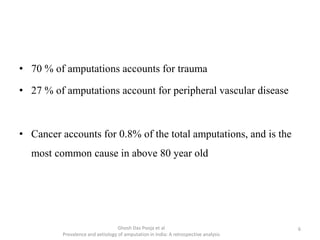 • 70 % of amputations accounts for trauma
• 27 % of amputations account for peripheral vascular disease
• Cancer accounts for 0.8% of the total amputations, and is the
most common cause in above 80 year old
Ghosh Das Pooja et al
Prevalence and aetiology of amputation in India: A retrospective analysis
6
 