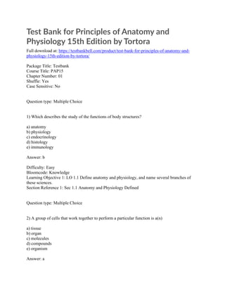 Test Bank for Principles of Anatomy and
Physiology 15th Edition by Tortora
Full download at: https://testbankbell.com/product/test-bank-for-principles-of-anatomy-and-
physiology-15th-edition-by-tortora/
Package Title: Testbank
Course Title: PAP15
Chapter Number: 01
Shuffle: Yes
Case Sensitive: No
Question type: Multiple Choice
1) Which describes the study of the functions of body structures?
a) anatomy
b) physiology
c) endocrinology
d) histology
e) immunology
Answer: b
Difficulty: Easy
Bloomcode: Knowledge
Learning Objective 1: LO 1.1 Define anatomy and physiology, and name several branches of
these sciences.
Section Reference 1: Sec 1.1 Anatomy and Physiology Defined
Question type: Multiple Choice
2) A group of cells that work together to perform a particular function is a(n)
a) tissue
b) organ
c) molecules
d) compounds
e) organism
Answer: a
 