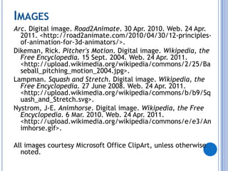 ImagesArc. Digital image. Road2Animate. 30 Apr. 2010. Web. 24 Apr. 2011. <http://road2animate.com/2010/04/30/12-principles-of-animation-for-3d-animators/>.Dikeman, Rick. Pitcher's Motion. Digital image. Wikipedia, the Free Encyclopedia. 15 Sept. 2004. Web. 24 Apr. 2011. <http://upload.wikimedia.org/wikipedia/commons/2/25/Baseball_pitching_motion_2004.jpg>.Lampman. Squash and Stretch. Digital image. Wikipedia, the Free Encyclopedia. 27 June 2008. Web. 24 Apr. 2011. <http://upload.wikimedia.org/wikipedia/commons/b/b9/Squash_and_Stretch.svg>.Nystrom, J-E. Animhorse. Digital image. Wikipedia, the Free Encyclopedia. 6 Mar. 2010. Web. 24 Apr. 2011. <http://upload.wikimedia.org/wikipedia/commons/e/e3/Animhorse.gif>.All images courtesy Microsoft Office ClipArt, unless otherwise noted.