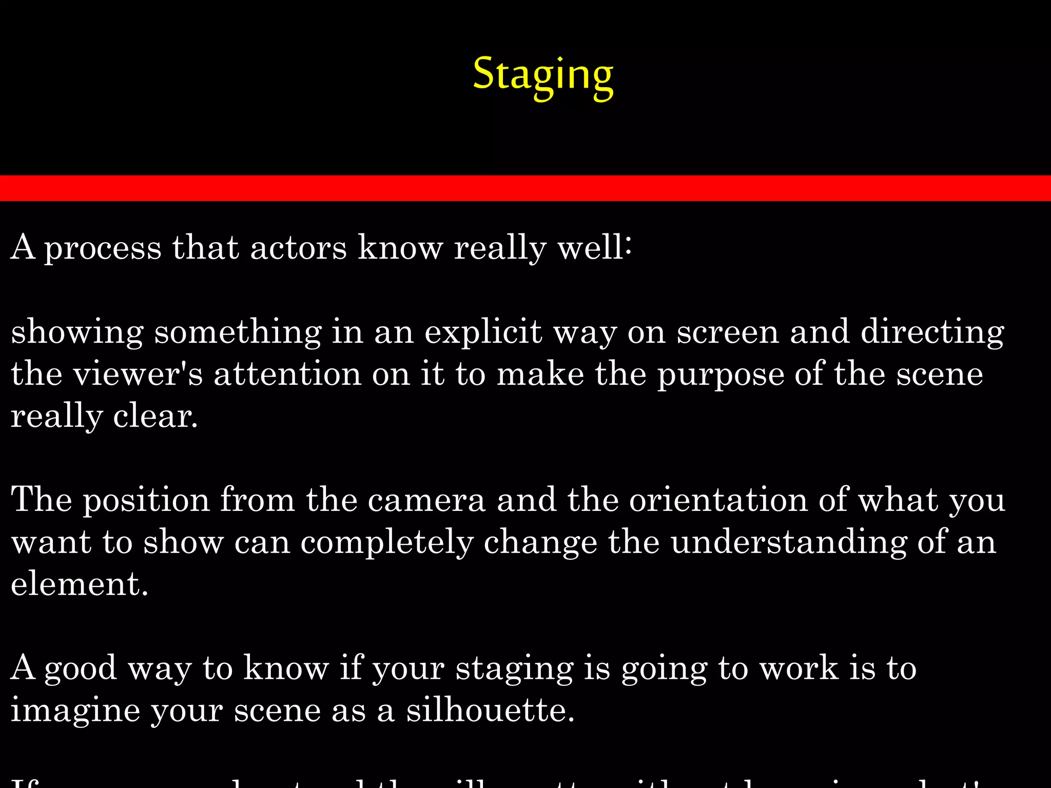 Staging
A process that actors know really well:
showing something in an explicit way on screen and directing
the viewer's attention on it to make the purpose of the scene
really clear.
The position from the camera and the orientation of what you
want to show can completely change the understanding of an
element.
A good way to know if your staging is going to work is to
imagine your scene as a silhouette.
 