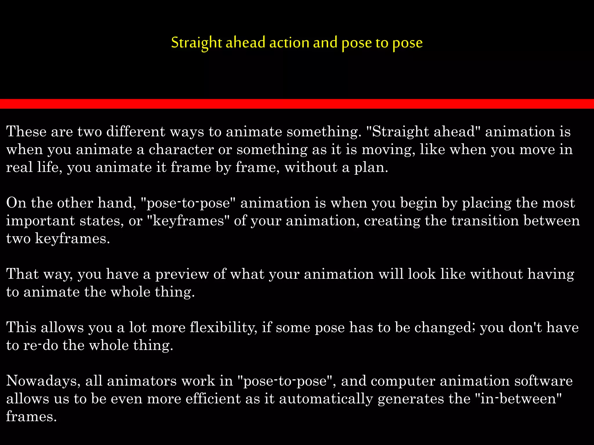 Straightahead actionandposetopose
These are two different ways to animate something. "Straight ahead" animation is
when you animate a character or something as it is moving, like when you move in
real life, you animate it frame by frame, without a plan.
On the other hand, "pose-to-pose" animation is when you begin by placing the most
important states, or "keyframes" of your animation, creating the transition between
two keyframes.
That way, you have a preview of what your animation will look like without having
to animate the whole thing.
This allows you a lot more flexibility, if some pose has to be changed; you don't have
to re-do the whole thing.
Nowadays, all animators work in "pose-to-pose", and computer animation software
allows us to be even more efficient as it automatically generates the "in-between"
frames.
 